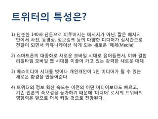 트위터의 특성은?
1) 단순한 140자 단문으로 이루어지는 메시지가 아닌, 짧은 메시지
   안에서 사진, 동영상, 정보링크 등의 다양한 미디어가 실시간으로
   전달이 되면서 커뮤니케이션 하게 되는 새로운 ‘매체(Media)’

2) 스마트폰의 대중화로 새로운 모바일 시대로 접어들면서, 이와 결합
   리얼타임 모바일 웹 시대를 이끌어 가고 있는 강력한 새로운 매체

3) 메스미디어 시대를 벗어나 개인개인이 1인 미디어가 될 수 있는
   새로운 환경을 만들어준다.

4) 트위터의 정보 확산 속도는 이전의 어떤 미디어보다도 빠르고,
   기존 언론의 속보성을 능가하기 때문에 ‘미디어’ 로서의 트위터의
   영향력은 앞으로 더욱 커질 것으로 전망된다.
 
