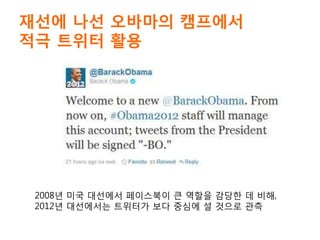 재선에 나선 오바마의 캠프에서
적극 트위터 활용




 2008년 미국 대선에서 페이스북이 큰 역할을 감당한 데 비해,
 2012년 대선에서는 트위터가 보다 중심에 설 것으로 관측
 