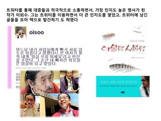 트위터를 통해 대중들과 적극적으로 소통하면서, 가장 인지도 높은 명사가 된
작가 이외수. 그는 트위터를 이용하면서 더 큰 인지도를 쌓았고, 트위터에 남긴
글들을 모아 책으로 발간하기 도 하였다
 