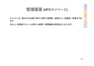 運
                                           用
                                           方
                                           法
        管理画面 (NPOマイページ)                        管
                                               理
                                               画
                                               面
マイバトンは、貴NPOの活動や寄付に関する情報を、画面から一括確認～管理ができ
                                               メ
ます。                                            ー
                                               ル
次から、各画面スクリーンを用いた確認～管理機能の説明をおこないます。




                                      16
 