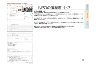 運
                                                    用
                                                    方
    NPOの履歴書 1/2                                     法

NPOの履歴書 1/2
   の履歴書
NPOの活動内容を、既存の履歴書形式で紹介する活動支援サービスです。                      管
「NPOの履歴書」に未登録の場合、エントリー用の資料が案内されているので、ご希望の場合はそちらか        理
ら応募いただくか、担当営業までお声がけください。                                画
                                                        面
すでに登録している場合、左記のような更新フォームが表示されます。更新したい箇所をクリック
                                更新したい箇所をクリックして、更
                                更新したい箇所をクリック
新をおこなってください。
                                                        メ
また、「志望の動機」等、オレンジで注釈が付加された一部記載項目は、マイバトンの基本情報と併用して        ー
いるので、変更の際は注意してください。                                     ル

変更をおこなった内容は即反映され、履歴書の掲載順序も最上位に入れ替わります。
こまめなアップデートをおこなうことで、暴露機会を高めてください。




                                               22
 