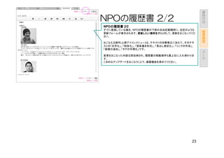 運
                                             用
                                             方
NPOの履歴書 2/2                                  法

NPOの履歴書 2/2
   の履歴書
すでに登録している場合、NPOの履歴書の下部の自由記載欄用に、左記のような            管
更新フォームが表示されます。更新したい箇所をクリック
               更新したい箇所をクリックして、更新をおこなってくだ
               更新したい箇所をクリック                      理
さい。                                              画
                                                 面
おこなえる操作(上部アイコンメニュー)は、テキストの加筆修正に加えて、そのテキ
ストの「太字化」、「斜体化」、「箇条書き形式」、「見出し表記化」、「リンクの作成」、
「画像の追加」、「タグの可視化」です。                              メ
                                                 ー
変更をおこなった内容は即反映され、履歴書の掲載順序も最上位に入れ替わりま             ル
す。
こまめなアップデートをおこなうことで、暴露機会を高めてください。




                                        23
 