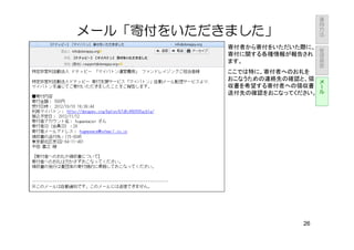 運
                               用
                               方
                               法
メール「寄付をいただきました」
           寄付者から寄付をいただいた際に、        管
                                   理
           寄付に関する各種情報が報告され         画
           ます。                     面

           ここでは特に、寄付者へのお礼を
           おこなうための連絡先の確認と、領 メー
           収書を希望する寄付者への領収書 ル
           送付先の確認をおこなってください。




                          26
 