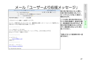 運
                               用
                               方
メール「ユーザーより応援メッセージ」             法

            寄付者が寄付をおこなった際に、        管
            任意で寄付先団体に対してメッ         理
            セージやコメントがあった場合に、       画
                                   面
            報告されます。
            ここでは特に寄付者が寄付をおこ        メ
            なった切実な動機や、使途のお願        ー
            い、領収書送付先の訂正など、重        ル
            要な内容が記載されることが多い
            ので、確認漏れのないように取り
            扱ってください。


            「返信」することで直接寄付者へ返
            信できます。




                          27
 