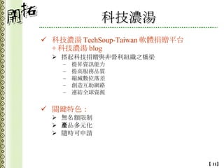 科技濃湯 科技濃湯 TechSoup-Taiwan 軟體捐贈平台 + 科技濃湯 blog 搭起科技捐贈與非營利組織之橋梁 提昇資訊能力 提高服務品質 縮減數位落差 創造互助網絡 連結全球資源 關鍵特色： 無名額限制 產品多元化 隨時可申請 
