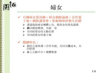 婦女 台灣婦女資訊網 + 婦女網路論壇＋女性電子報 + 網路讀書會 + 單親媽咪快樂生活網 透過協助婦女團體ｅ化，提供女性朋友服務 共同撰寫整理，共創內容 共同經營女性互動社群 共同經營女性電子報 關鍵特色： 個別力量單薄->合作共創、共同分攤成本、共同經營 線上互動平台＋實體聚會 