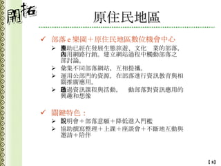原住民地區 部落 e 樂園＋原住民地區數位機會中心 協助已經在發展生態旅遊、文化產業的部落，運用網路行銷。建立網站過程中觸動部落之內部討論。 彙集不同部落網站，互相提攜。 運用公部門的資源，在部落進行資訊教育與相關推廣應用。 透過資訊課程與活動，啟動部落對資訊應用的興趣和想像 關鍵特色： 說明會＋部落意願＋降低進入門檻 協助撰寫整理＋上課＋座談會＋不斷地互動與邀請＋陪伴 