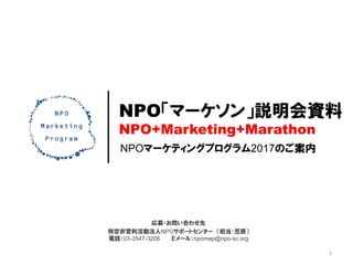 NPOマーケティングプログラム2017のご案内
NPO「マーケソン」説明会資料
NPO+Marketing+Marathon
応募・お問い合わせ先
特定非営利活動法人NPOサポートセンター （担当：笠原）
電話：03-3547-3206 Ｅメール：npomap@npo-sc.org
1
 