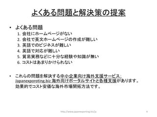 http://www.japanexporting.biz/ja 4
問題 解決策 提案
• 問題
1. 会社
2. 会社 英文 作成 難
3. 英語 難
4. 英語 対応 難
5. 貿易実務 十分 経験 知識 無
6.
• 問題 解決 中小企業向 海外支援
Japanexporoting.biz 海外向 各種支援
効果的 安価 海外市場開拓方法
 