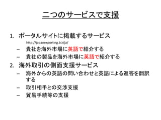 二 支援
1. 掲載
http://japanexporting.biz/ja/
– 貴社 海外市場 英語 紹介
– 貴社 製品 海外市場 英語 紹介
2. 海外取引 側面支援
– 海外 英語 問 合 英語 返答 翻訳
– 取引相手 交渉支援
– 貿易手続等 支援
 