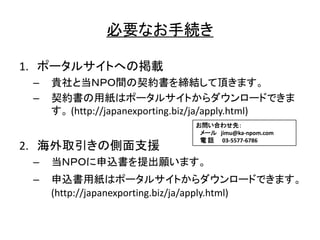 必要 手続
1. 掲載
– 貴社 当 間 契約書 締結 頂
– 契約書 用紙
(http://japanexporting.biz/ja/apply.html)
2. 海外取引 側面支援
– 当 申込書 提出願
– 申込書用紙
(http://japanexporting.biz/ja/apply.html)
問 合 先
jimu@ka-npom.com
電 話 03-5577-6786
 
