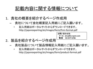 記載内容 関 情報
1. 貴社 概要 紹介 作成用
– 貴社 会社概要記入用紙 記入願
• 記入用紙
http://japanexporting.biz/images/form/firm-format.pdf
2. 製品 紹介 作成用
– 貴社製品 製品情報記入用紙 記入願
• 記入用紙
http://japanexporting.biz/images/form/product-format.pdf
問 合 先
jimu@ka-npom.com
電 話 03-5577-6786
 