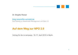 Dr. Brigitte Reiser

blog.nonprofits-vernetzt.de
Das Weblog zu Stakeholder-Management und Web 2.0




Auf dem Weg zur NPO 2.0

Vortrag für die re:campaign, 16./17. April 2010 in Berlin




                                                            1
 