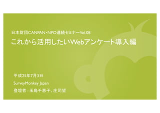 日本財団CANPAN・NPO連続セミナーVol.08
これから活用したいWebアンケート導入編
平成25年7月3日
SurveyMonkey Japan
登壇者 : 玉島千恵子、庄司望
 