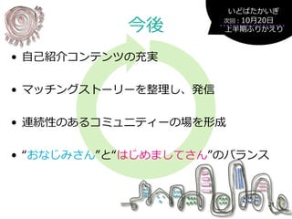 今後
• 自己紹介コンテンツの充実
• マッチングストーリーを整理し、発信
• 連続性のあるコミュニティーの場を形成
• “おなじみさん”と“はじめましてさん”のバランス
21
次回：10月20日
上半期ふりかえり
いどばたかいぎ
 