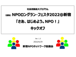 社会活動拡大プログラム
（仮称）NPOロングラン・フェスタ2022@新宿
「さあ、はじめよう。NPO！」
キックオフ
Ver. 1.3
2022/6/29
新宿NPOネットワーク協議会
 