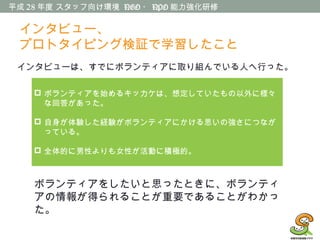 平成 28 年度 スタッフ向け環境 NGO ・ NPO 能力強化研修
インタビューは、すでにボランティアに取り組んでいる人へ行った。
 ボランティアを始めるキッカケは、想定していたもの以外に様々
な回答があった。
 自身が体験した経験がボランティアにかける思いの強さにつなが
っている。
 全体的に男性よりも女性が活動に積極的。
ボランティアをしたいと思ったときに、ボランティ
アの情報が得られることが重要であることがわかっ
た。
インタビュー、
プロトタイピング検証で学習したこと
 