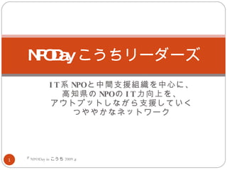 IT 系 NPO と中間支援組織を中心に、 高知県の NPO の IT 力向上を、 アウトプットしながら支援していく つややかなネットワーク NPODay こうちリーダーズ 『 NPODay in こうち 2009 』 