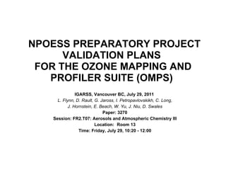 NPOESS PREPARATORY PROJECT VALIDATION PLANS  FOR THE OZONE MAPPING AND PROFILER SUITE (OMPS)  IGARSS, Vancouver BC, July 29, 2011  L. Flynn, D. Rault, G. Jaross, I. Petropavlovskikh, C. Long,  J. Hornstein, E. Beach, W. Yu, J. Niu, D. Swales Paper: 3270 Session: FR2.T07: Aerosols and Atmospheric Chemistry III Location: Room 13 Time: Friday, July 29, 10:20 - 12:00 