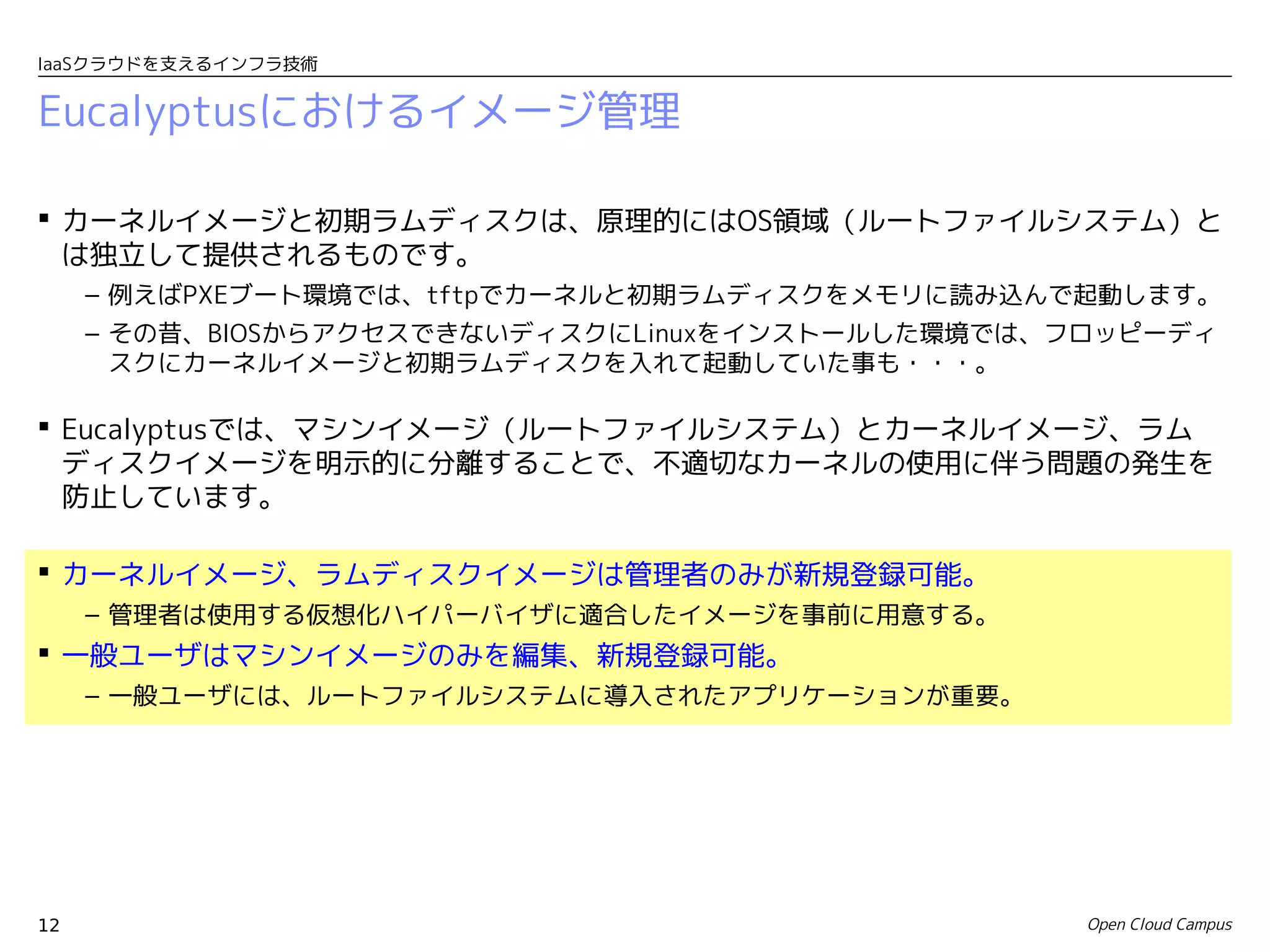 IaaSクラウドを支えるインフラ技術


Eucalyptusにおけるイメージ管理

 カーネルイメージと初期ラムディスクは、原理的にはOS領域（ルートファイルシステム）と
  は独立して提供されるものです。
     – 例えばPXEブート環境では、tftpでカーネルと初期ラムディスクをメモリに読み込んで起動します。
     – その昔、BIOSからアクセスできないディスクにLinuxをインストールした環境では、フロッピーディ
       スクにカーネルイメージと初期ラムディスクを入れて起動していた事も・・・。

 Eucalyptusでは、マシンイメージ（ルートファイルシステム）とカーネルイメージ、ラム
  ディスクイメージを明示的に分離することで、不適切なカーネルの使用に伴う問題の発生を
  防止しています。

 カーネルイメージ、ラムディスクイメージは管理者のみが新規登録可能。
     – 管理者は使用する仮想化ハイパーバイザに適合したイメージを事前に用意する。
 一般ユーザはマシンイメージのみを編集、新規登録可能。
     – 一般ユーザには、ルートファイルシステムに導入されたアプリケーションが重要。




12                                                Open Cloud Campus
 