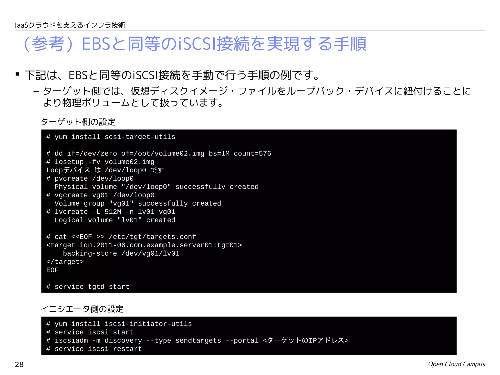IaaSクラウドを支えるインフラ技術


（参考）EBSと同等のiSCSI接続を実現する手順
 下記は、EBSと同等のiSCSI接続を手動で行う手順の例です。
     – ターゲット側では、仮想ディスクイメージ・ファイルをループバック・デバイスに紐付けることに
       より物理ボリュームとして扱っています。
     ターゲット側の設定
      # yum install scsi-target-utils

      # dd if=/dev/zero of=/opt/volume02.img bs=1M count=576
      # losetup -fv volume02.img
      Loopデバイス は /dev/loop0 です
      # pvcreate /dev/loop0
        Physical volume "/dev/loop0" successfully created
      # vgcreate vg01 /dev/loop0
        Volume group "vg01" successfully created
      # lvcreate -L 512M -n lv01 vg01
        Logical volume "lv01" created

      # cat <<EOF >> /etc/tgt/targets.conf
      <target iqn.2011-06.com.example.server01:tgt01>
          backing-store /dev/vg01/lv01
      </target>
      EOF

      # service tgtd start


     イニシエータ側の設定
      #   yum install iscsi-initiator-utils
      #   service iscsi start
      #   iscsiadm -m discovery --type sendtargets --portal <ターゲットのIPアドレス>
      #   service iscsi restart

28                                                                           Open Cloud Campus
 
