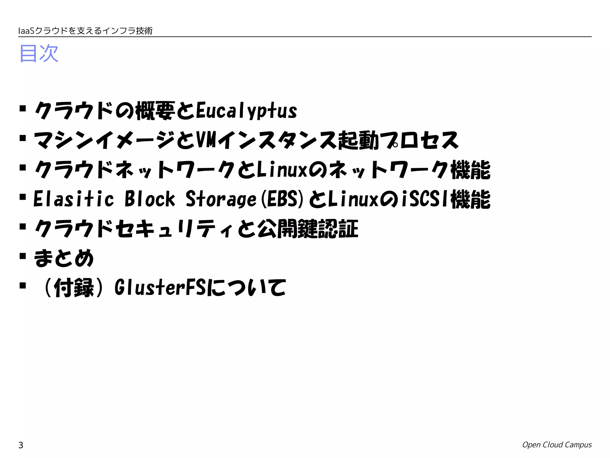 IaaSクラウドを支えるインフラ技術


目次

 クラウドの概要とEucalyptus
 マシンイメージとVMインスタンス起動プロセス
 クラウドネットワークとLinuxのネットワーク機能
 Elasitic Block Storage(EBS)とLinuxのiSCSI機能
 クラウドセキュリティと公開鍵認証
 まとめ
 （付録）GlusterFSについて




3                                             Open Cloud Campus
 