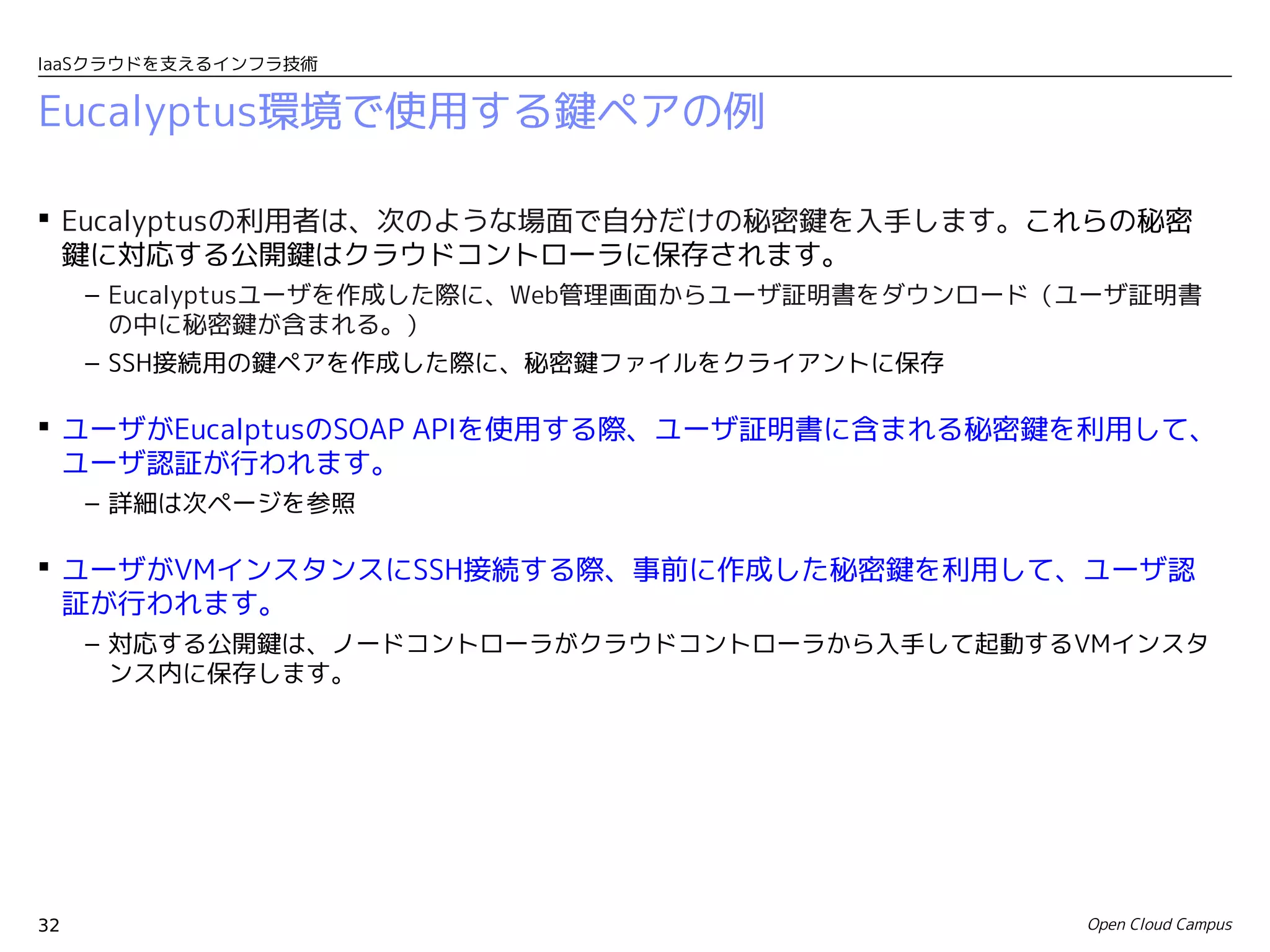 IaaSクラウドを支えるインフラ技術


Eucalyptus環境で使用する鍵ペアの例

 Eucalyptusの利用者は、次のような場面で自分だけの秘密鍵を入手します。これらの秘密
  鍵に対応する公開鍵はクラウドコントローラに保存されます。
     – Eucalyptusユーザを作成した際に、Web管理画面からユーザ証明書をダウンロード（ユーザ証明書
       の中に秘密鍵が含まれる。）
     – SSH接続用の鍵ペアを作成した際に、秘密鍵ファイルをクライアントに保存

 ユーザがEucalptusのSOAP APIを使用する際、ユーザ証明書に含まれる秘密鍵を利用して、
  ユーザ認証が行われます。
     – 詳細は次ページを参照

 ユーザがVMインスタンスにSSH接続する際、事前に作成した秘密鍵を利用して、ユーザ認
  証が行われます。
     – 対応する公開鍵は、ノードコントローラがクラウドコントローラから入手して起動するVMインスタ
       ンス内に保存します。




32                                                 Open Cloud Campus
 