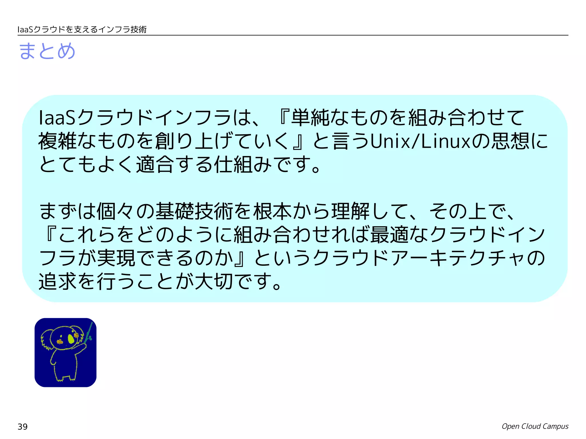 IaaSクラウドを支えるインフラ技術


まとめ


     IaaSクラウドインフラは、『単純なものを組み合わせて　
     複雑なものを創り上げていく』と言うUnix/Linuxの思想に
     とてもよく適合する仕組みです。

     まずは個々の基礎技術を根本から理解して、その上で、
     『これらをどのように組み合わせれば最適なクラウドイン
     フラが実現できるのか』というクラウドアーキテクチャの
     追求を行うことが大切です。




39                               Open Cloud Campus
 