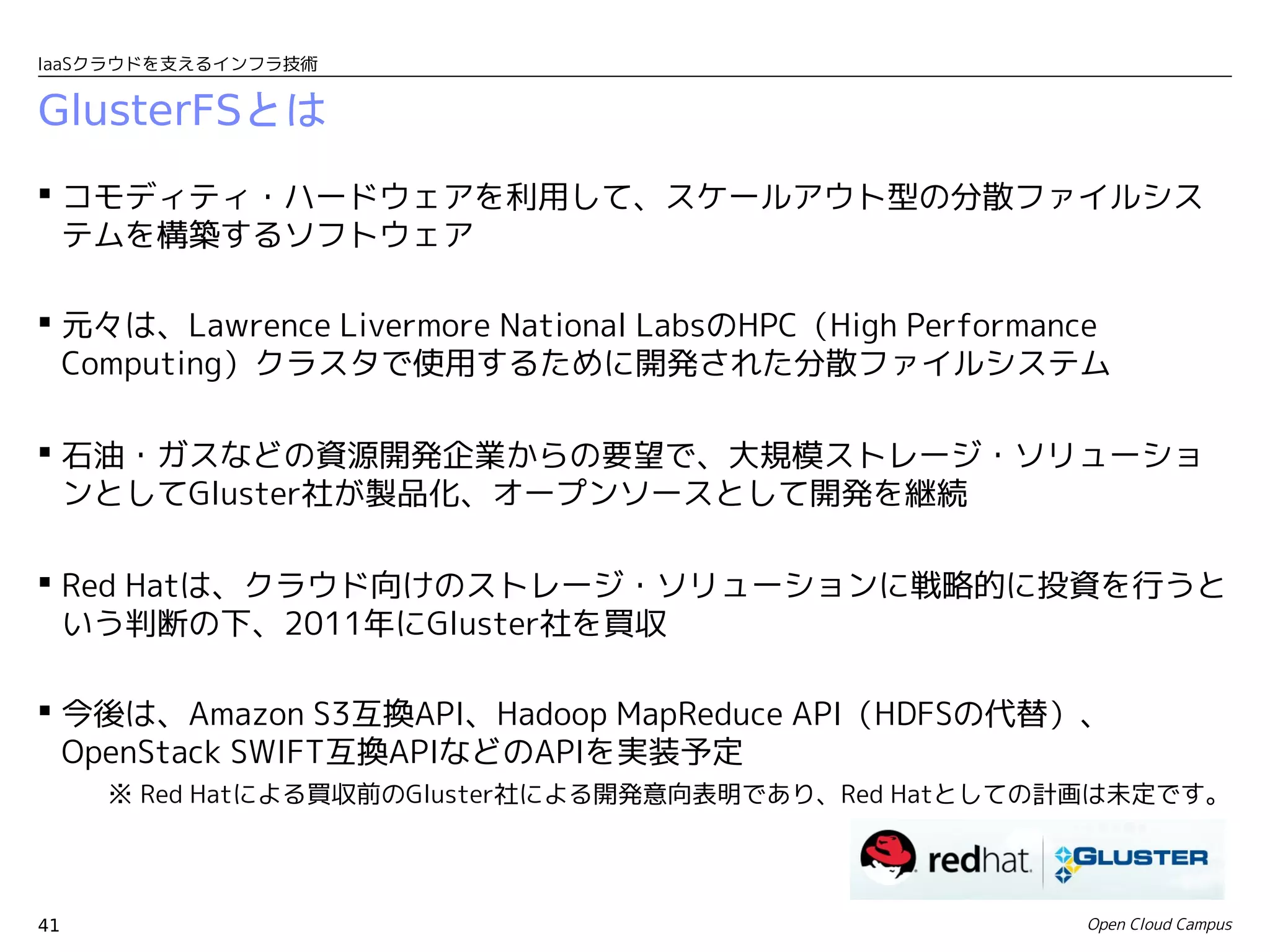IaaSクラウドを支えるインフラ技術


GlusterFSとは
 コモディティ・ハードウェアを利用して、スケールアウト型の分散ファイルシス
  テムを構築するソフトウェア

 元々は、Lawrence Livermore National LabsのHPC（High Performance
  Computing）クラスタで使用するために開発された分散ファイルシステム

 石油・ガスなどの資源開発企業からの要望で、大規模ストレージ・ソリューショ
  ンとしてGluster社が製品化、オープンソースとして開発を継続

 Red Hatは、クラウド向けのストレージ・ソリューションに戦略的に投資を行うと
  いう判断の下、2011年にGluster社を買収

 今後は、Amazon S3互換API、Hadoop MapReduce API（HDFSの代替）、
  OpenStack SWIFT互換APIなどのAPIを実装予定
     ※ Red Hatによる買収前のGluster社による開発意向表明であり、Red Hatとしての計画は未定です。




41                                                       Open Cloud Campus
 