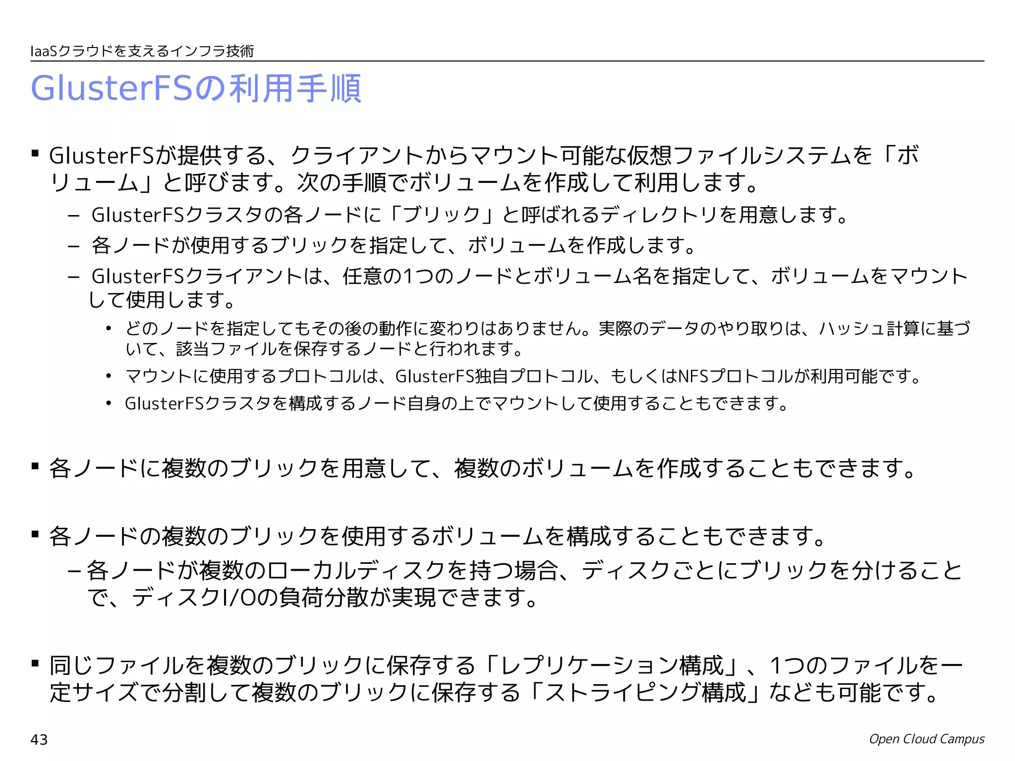 IaaSクラウドを支えるインフラ技術


GlusterFSの利用手順
 GlusterFSが提供する、クライアントからマウント可能な仮想ファイルシステムを「ボ
  リューム」と呼びます。次の手順でボリュームを作成して利用します。
     – GlusterFSクラスタの各ノードに「ブリック」と呼ばれるディレクトリを用意します。
     – 各ノードが使用するブリックを指定して、ボリュームを作成します。
     – GlusterFSクライアントは、任意の1つのノードとボリューム名を指定して、ボリュームをマウント
       して使用します。
       • どのノードを指定してもその後の動作に変わりはありません。実際のデータのやり取りは、ハッシュ計算に基づ
         いて、該当ファイルを保存するノードと行われます。
       • マウントに使用するプロトコルは、GlusterFS独自プロトコル、もしくはNFSプロトコルが利用可能です。
       • GlusterFSクラスタを構成するノード自身の上でマウントして使用することもできます。


 各ノードに複数のブリックを用意して、複数のボリュームを作成することもできます。


 各ノードの複数のブリックを使用するボリュームを構成することもできます。
   – 各ノードが複数のローカルディスクを持つ場合、ディスクごとにブリックを分けること
     で、ディスクI/Oの負荷分散が実現できます。

 同じファイルを複数のブリックに保存する「レプリケーション構成」、1つのファイルを一
  定サイズで分割して複数のブリックに保存する「ストライピング構成」なども可能です。
43                                                       Open Cloud Campus
 