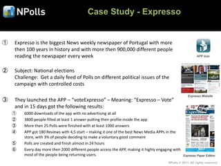 Case Study - Expresso


①   Expresso is the biggest News weekly newspaper of Portugal with more
    then 100 years in history and with more then 900,000 different people
    reading the newspaper every week                                                                        APP Icon



②   Subject: National elections
    Challenge: Get a daily feed of Polls on different political issues of the
    campaign with controlled costs

                                                                                                      Expresso Website
③   They launched the APP – “voteExpresso” – Meaning: “Expresso – Vote”
    and in 15 days got the following results:
    ①   6000 downloads of the app with no advertising at all
    ②   3800 people filled at least 1 answer putting their profile inside the app
    ③   More then 25 Polls were finished with at least 1000 answers
    ④   APP got 180 Reviews with 4,5 start – making it one of the best News Media APPs in the
        store, with 3% of people deciding to make a voluntary good comment
    ⑤   Polls are created and finish almost in 24 hours
    ⑥   Every day more then 2000 different people access the APP, making it highly engaging with
        most of the people being returning users.                                                  Expresso Paper Edition

                                                                                         NPolls © 2011, All rights reserved
 