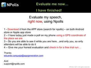 Evaluate me now…
                            I have finished!
                      Evaluate my speech,
                     right now, using Npolls

1 - Download it from the APP store (search for npolls) – on both Android
store or Apple app store
2 – I have today just made a poll on my phone using a GPS coordinate of
the place we are
3 – So you are able to see it while you are here…and only you, so only
attenders will be able to do it
4 – Give me your honest evaluation and check in for a free trial run…

Thanks
eduardo.carqueja@appgeneration.com

And:
support@npolls.com
                                                         NPolls © 2011, All rights reserved
 