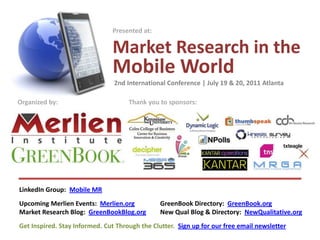 Presented at:

                               Market Research in the
                               Mobile World
                                2nd International Conference | July 19 & 20, 2011 Atlanta

Organized by:                        Thank you to sponsors:




LinkedIn Group: Mobile MR
Upcoming Merlien Events: Merlien.org            GreenBook Directory: GreenBook.org
Market Research Blog: GreenBookBlog.org         New Qual Blog & Directory: NewQualitative.org
Get Inspired. Stay Informed. Cut Through the Clutter. Sign up for our free email newsletter
 