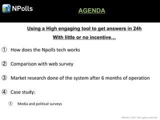AGENDA

            Using a High engaging tool to get answers in 24h
                            With little or no incentive…

① How does the Npolls tech works

② Comparison with web survey

③ Market research done of the system after 6 months of operation

④ Case study:

   ①   Media and political surveys


                                                           NPolls © 2011, All rights reserved
 