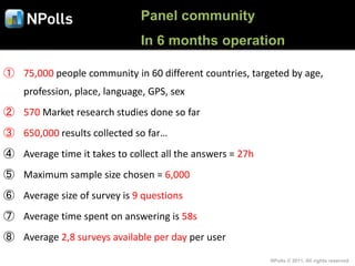 Panel community
                              In 6 months operation

① 75,000 people community in 60 different countries, targeted by age,
    profession, place, language, GPS, sex
② 570 Market research studies done so far
③ 650,000 results collected so far…
④ Average time it takes to collect all the answers = 27h
⑤ Maximum sample size chosen = 6,000
⑥ Average size of survey is 9 questions
⑦ Average time spent on answering is 58s
⑧ Average 2,8 surveys available per day per user

                                                           NPolls © 2011, All rights reserved
 