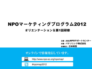 NPOマーケティングプログラム2012
    オリエンテーション＆第1回研修


                                主催：(特活)NPOサポートセンター
                                共催：パナソニック株式会社
                                会場協力：日本財団



    オンラインで情報発信しています。
      http://www.npo-sc.org/npomap/

      #npomap2012
 