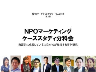ＮＰＯマーケティング 
ケーススタディ分科会 
飛躍的に成長している注目NPOが登壇する事例研究 
NPOマーケティングフォーラム2014 
第2部  