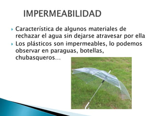  Característica de algunos materiales de
rechazar el agua sin dejarse atravesar por ella
 Los plásticos son impermeables, lo podemos
observar en paraguas, botellas,
chubasqueros…
 