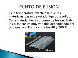  Es la temperatura exacta a la que los
materiales pasan de estado liquido a solido.
 Cada material tiene su punto de fusión. El de
los plásticos es muy variable dependiendo del
tipo que sea. Ronda entre los 80 y 200ºC
 