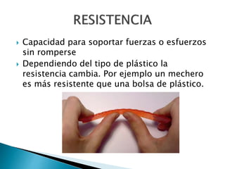  Capacidad para soportar fuerzas o esfuerzos
sin romperse
 Dependiendo del tipo de plástico la
resistencia cambia. Por ejemplo un mechero
es más resistente que una bolsa de plástico.
 