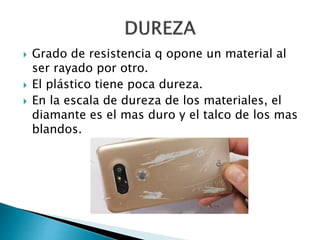  Grado de resistencia q opone un material al
ser rayado por otro.
 El plástico tiene poca dureza.
 En la escala de dureza de los materiales, el
diamante es el mas duro y el talco de los mas
blandos.
 
