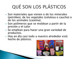  Son materiales que vienen o de los minerales
(petróleo), de los vegetales (celulosa o caucho) o
de los animales (caseína).
 Son polímeros que se moldean a partir de la
presión y el calor
 Se emplean para hacer una gran variedad de
productos.
 Hoy en día casi todo a nuestro alrededor está
hecho de plástico.
 