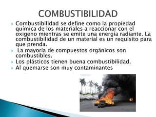  Combustibilidad se define como la propiedad
química de los materiales a reaccionar con el
oxigeno mientras se emite una energía radiante. La
combustibilidad de un material es un requisito para
que prenda.
 La mayoría de compuestos orgánicos son
combustibles.
 Los plásticos tienen buena combustibilidad.
 Al quemarse son muy contaminantes
 