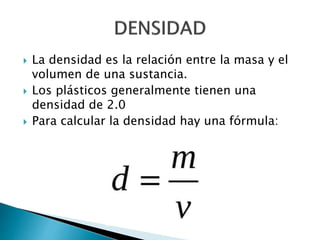  La densidad es la relación entre la masa y el
volumen de una sustancia.
 Los plásticos generalmente tienen una
densidad de 2.0
 Para calcular la densidad hay una fórmula:
 