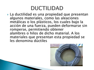  La ductilidad es una propiedad que presentan
algunos materiales, como las aleaciones
metálicas o los plásticos, los cuales bajo la
acción de una fuerza, pueden deformarse sin
romperse, permitiendo obtener
alambres o hilos de dicho material. A los
materiales que presentan esta propiedad se
les denomina dúctiles
 