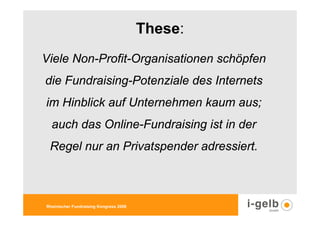 These:
Viele Non-Profit-Organisationen schöpfen
die Fundraising-Potenziale des Internets
im Hinblick auf Unternehmen kaum aus;
  auch das Online-Fundraising ist in der
 Regel nur an Privatspender adressiert.



Rheinischer Fundraising Kongress 2009
 