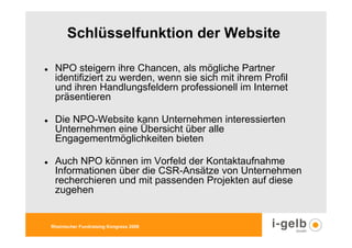 Schlüsselfunktion der Website

 NPO steigern ihre Chancen, als mögliche Partner
 identifiziert zu werden, wenn sie sich mit ihrem Profil
 und ihren Handlungsfeldern professionell im Internet
 präsentieren

 Die NPO-Website kann Unternehmen interessierten
 Unternehmen eine Übersicht über alle
 Engagementmöglichkeiten bieten

 Auch NPO können im Vorfeld der Kontaktaufnahme
 Informationen über die CSR-Ansätze von Unternehmen
 recherchieren und mit passenden Projekten auf diese
 zugehen


Rheinischer Fundraising Kongress 2009
 