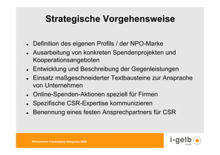 Strategische Vorgehensweise

Definition des eigenen Profils / der NPO-Marke
Ausarbeitung von konkreten Spendenprojekten und
Kooperationsangeboten
Entwicklung und Beschreibung der Gegenleistungen
Einsatz maßgeschneiderter Textbausteine zur Ansprache
von Unternehmen
Online-Spenden-Aktionen speziell für Firmen
Spezifische CSR-Expertise kommunizieren
Benennung eines festen Ansprechpartners für CSR



Rheinischer Fundraising Kongress 2009
 