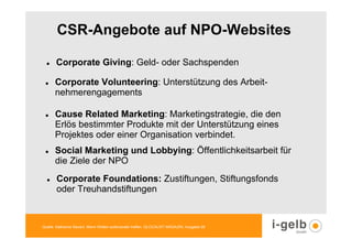 CSR-Angebote auf NPO-Websites

       Corporate Giving: Geld- oder Sachspenden

      Corporate Volunteering: Unterstützung des Arbeit-
      nehmerengagements

      Cause Related Marketing: Marketingstrategie, die den
      Erlös bestimmter Produkte mit der Unterstützung eines
      Projektes oder einer Organisation verbindet.
      Social Marketing und Lobbying: Öffentlichkeitsarbeit für
      die Ziele der NPO
       Corporate Foundations: Zustiftungen, Stiftungsfonds
       oder Treuhandstiftungen


Quelle: Katharina Sievert, Wenn Welten aufeinander treffen, GLOCALIST MAGAZIN, Ausgabe 28
 