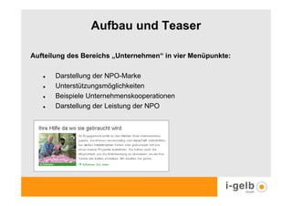 Aufbau und Teaser

Aufteilung des Bereichs „Unternehmen“ in vier Menüpunkte:

       Darstellung der NPO-Marke
       Unterstützungsmöglichkeiten
       Beispiele Unternehmenskooperationen
       Darstellung der Leistung der NPO
 
